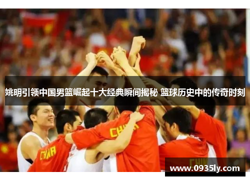 姚明引领中国男篮崛起十大经典瞬间揭秘 篮球历史中的传奇时刻